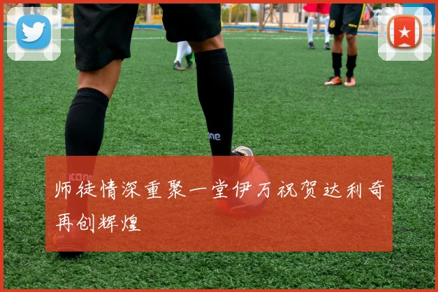师徒情深重聚一堂伊万祝贺达利奇再创辉煌