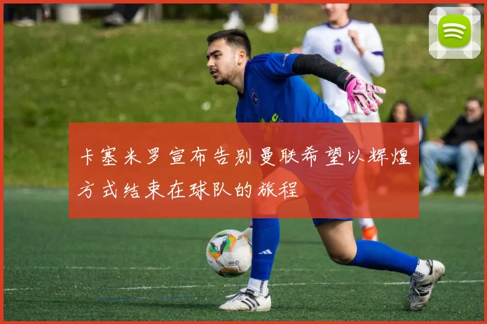 卡塞米罗宣布告别曼联希望以辉煌方式结束在球队的旅程