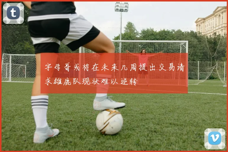 字母哥或将在未来几周提出交易请求雄鹿队现状难以逆转