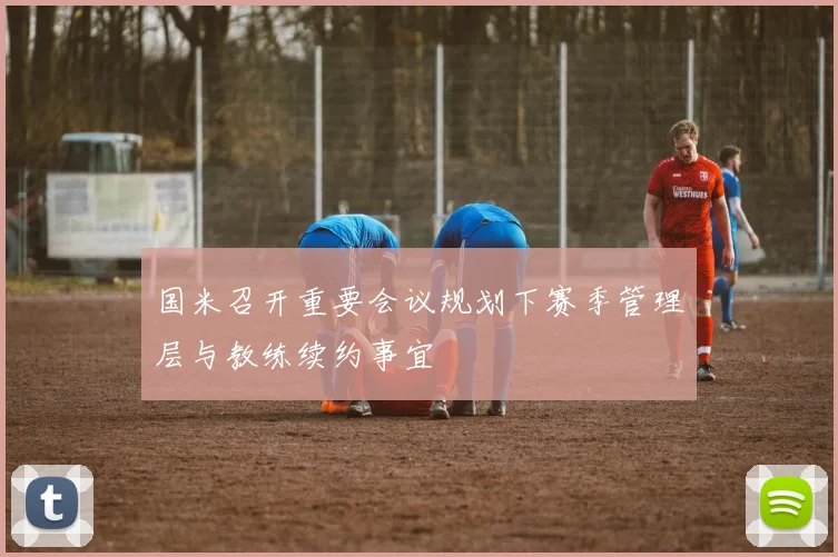 国米召开重要会议规划下赛季管理层与教练续约事宜