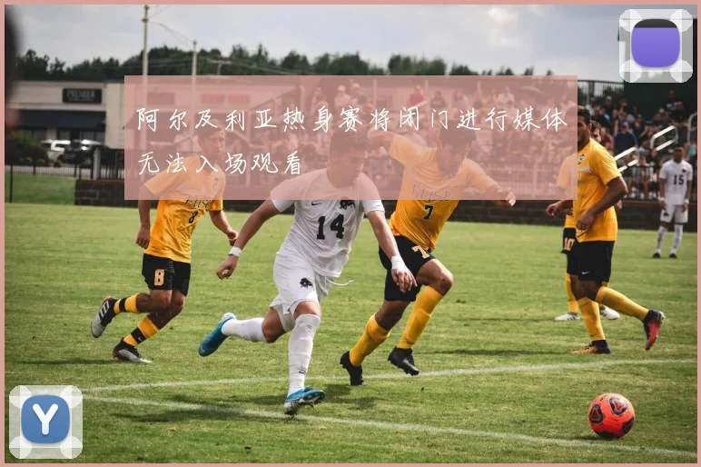 阿尔及利亚热身赛将闭门进行媒体无法入场观看