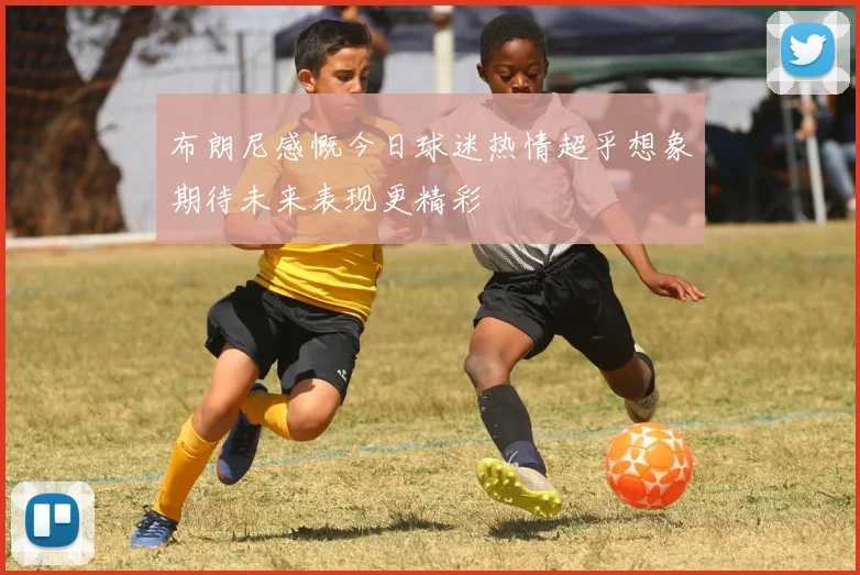 布朗尼感慨今日球迷热情超乎想象期待未来表现更精彩