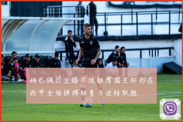 姆巴佩因左膝不适缺席国王杯却在西甲全场拼搏助皇马逆转取胜