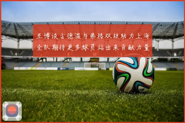 王博谈古德温与弗格双核助力上海全队期待更多球员站出来贡献力量
