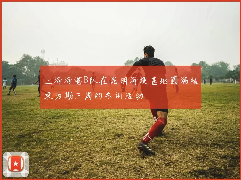 上海海港B队在昆明海埂基地圆满结束为期三周的冬训活动