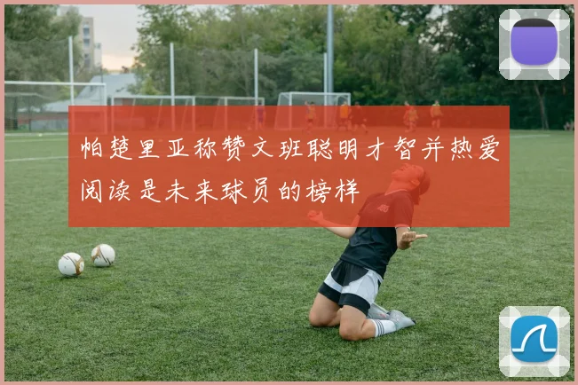 帕楚里亚称赞文班聪明才智并热爱阅读是未来球员的榜样