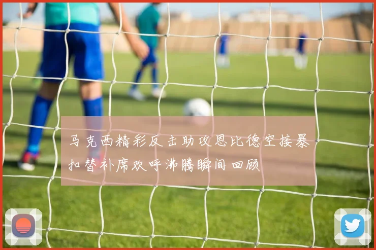 马克西精彩反击助攻恩比德空接暴扣替补席欢呼沸腾瞬间回顾