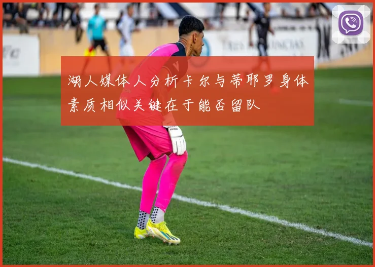 湖人媒体人分析卡尔与蒂耶罗身体素质相似关键在于能否留队