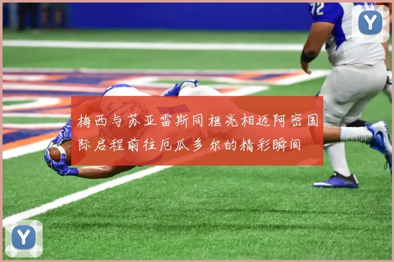 梅西与苏亚雷斯同框亮相迈阿密国际启程前往厄瓜多尔的精彩瞬间