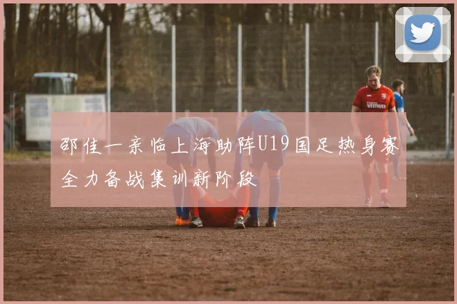 邵佳一亲临上海助阵U19国足热身赛全力备战集训新阶段