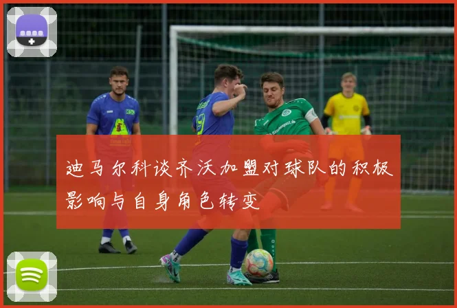迪马尔科谈齐沃加盟对球队的积极影响与自身角色转变