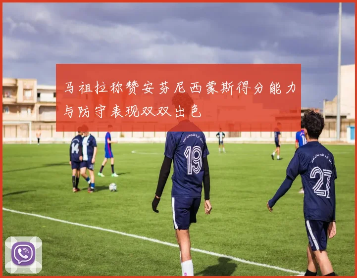 马祖拉称赞安芬尼西蒙斯得分能力与防守表现双双出色