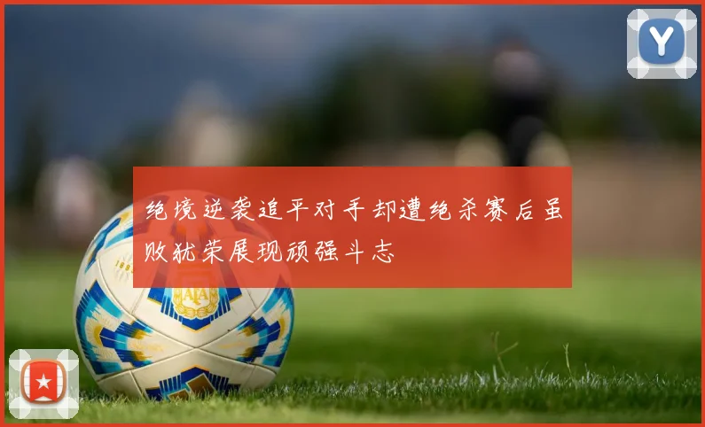 绝境逆袭追平对手却遭绝杀赛后虽败犹荣展现顽强斗志