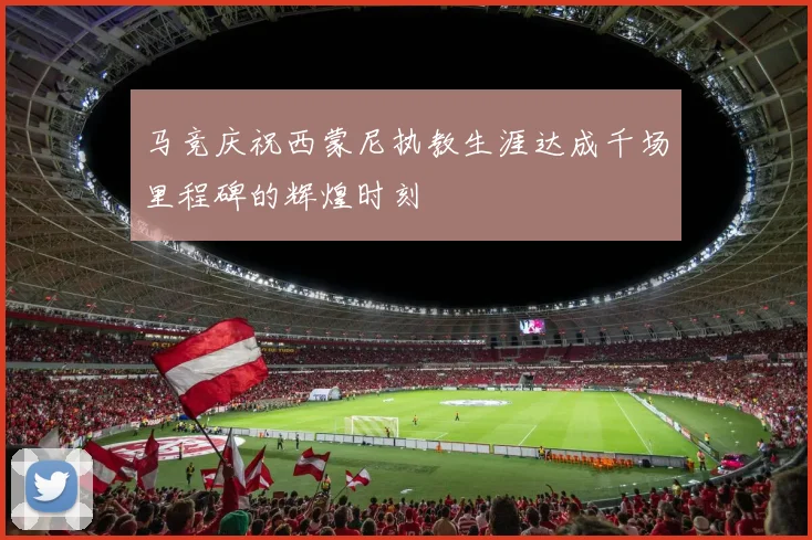 马竞庆祝西蒙尼执教生涯达成千场里程碑的辉煌时刻