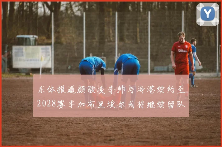 东体报道颜骏凌李帅与海港续约至2028赛季加布里埃尔或将继续留队