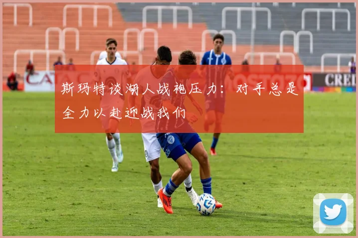 斯玛特谈湖人战袍压力：对手总是全力以赴迎战我们