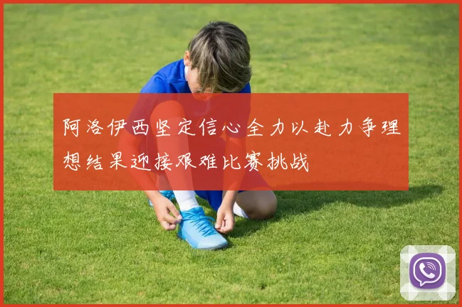 阿洛伊西坚定信心全力以赴力争理想结果迎接艰难比赛挑战