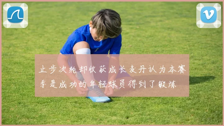 止步次轮却收获成长麦丹认为本赛季是成功的年轻球员得到了锻炼
