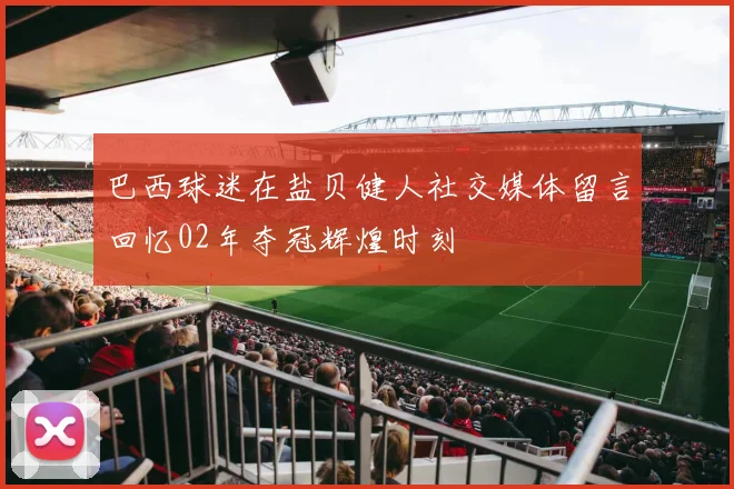 巴西球迷在盐贝健人社交媒体留言回忆02年夺冠辉煌时刻