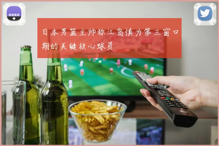 日本男篮主帅称江岛慎为第三窗口期的关键核心球员