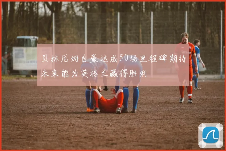 贝林厄姆自豪达成50场里程碑期待未来能为英格兰赢得胜利