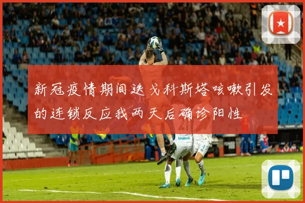 新冠疫情期间迭戈科斯塔咳嗽引发的连锁反应我两天后确诊阳性