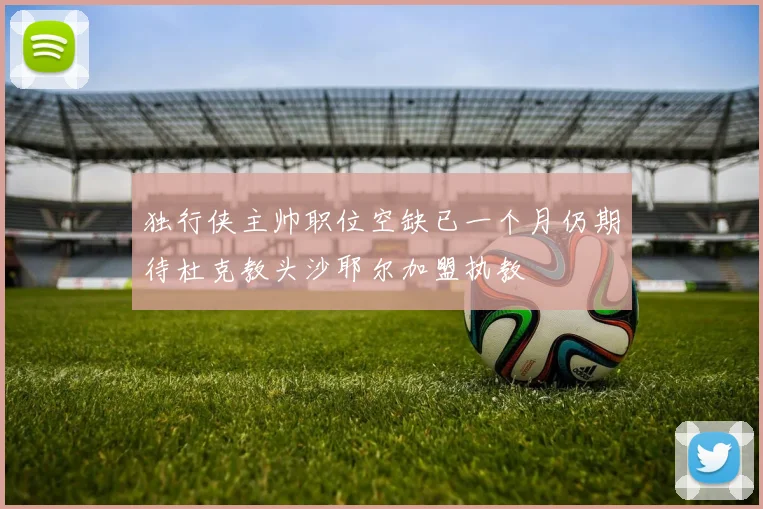 独行侠主帅职位空缺已一个月仍期待杜克教头沙耶尔加盟执教