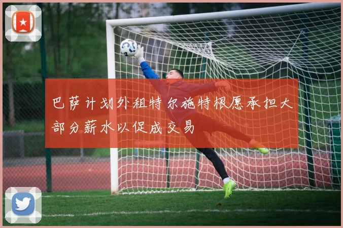巴萨计划外租特尔施特根愿承担大部分薪水以促成交易