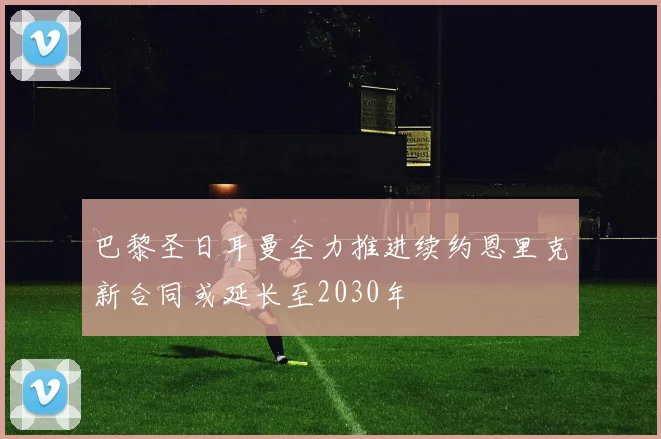 巴黎圣日耳曼全力推进续约恩里克新合同或延长至2030年