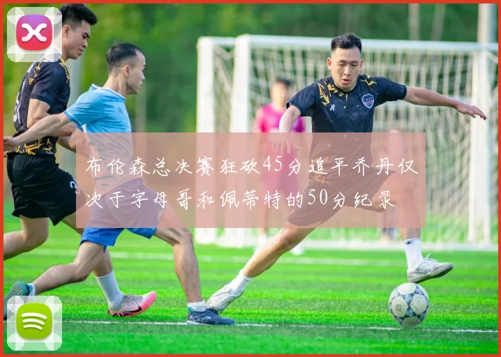布伦森总决赛狂砍45分追平乔丹仅次于字母哥和佩蒂特的50分纪录